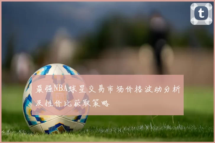 最强NBA球星交易市场价格波动分析及性价比获取策略
