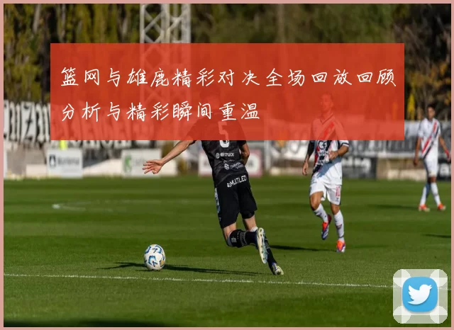 篮网与雄鹿精彩对决全场回放回顾分析与精彩瞬间重温