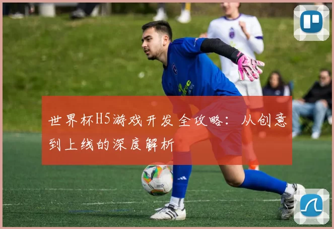 世界杯H5游戏开发全攻略:从创意到上线的深度解析