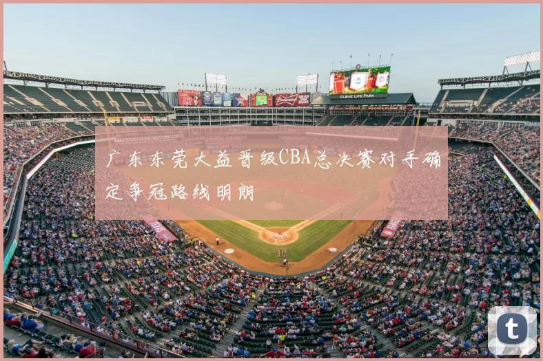 广东东莞大益晋级CBA总决赛对手确定争冠路线明朗