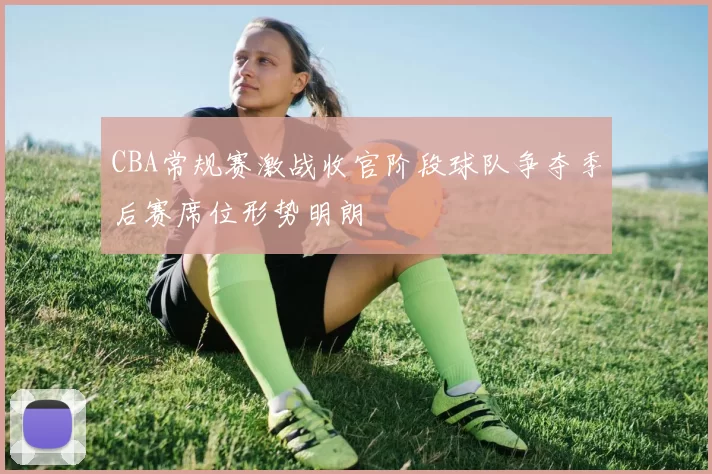CBA常规赛激战收官阶段球队争夺季后赛席位形势明朗