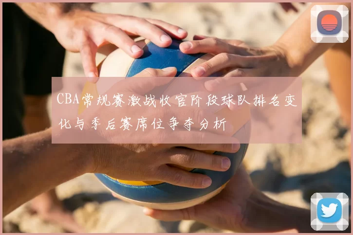 CBA常规赛激战收官阶段球队排名变化与季后赛席位争夺分析