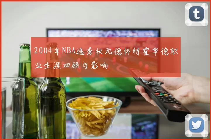 2004年NBA选秀状元德怀特霍华德职业生涯回顾与影响
