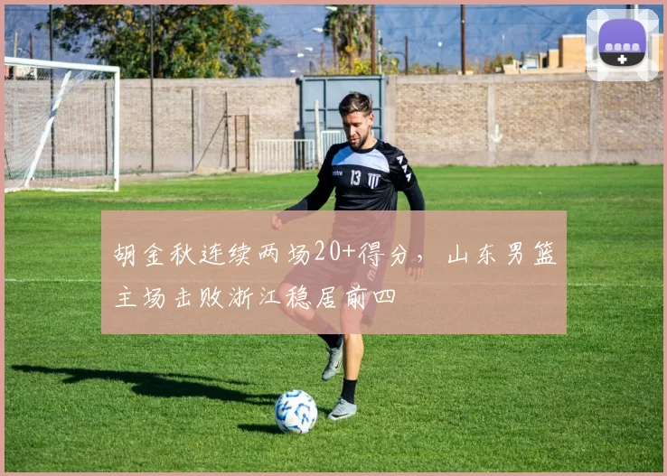 胡金秋连续两场20+得分，山东男篮主场击败浙江稳居前四
