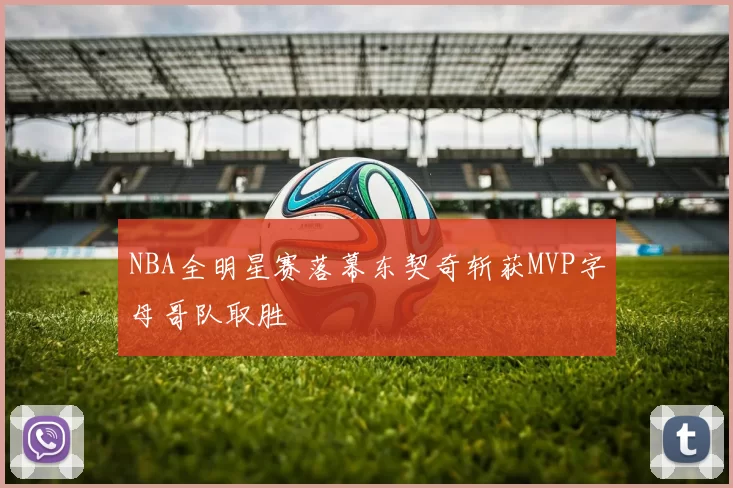 NBA全明星赛落幕东契奇斩获MVP字母哥队取胜