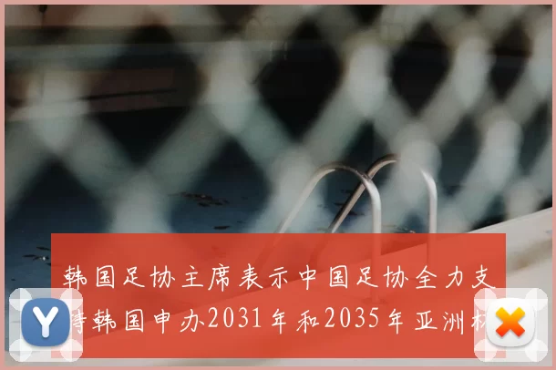 韩国足协主席表示中国足协全力支持韩国申办2031年和2035年亚洲杯赛事