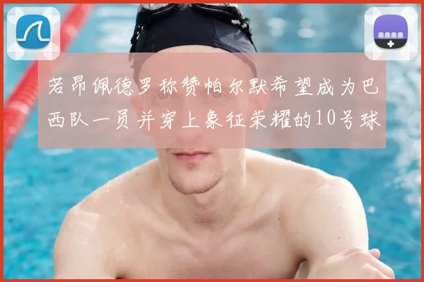 若昂佩德罗称赞帕尔默希望成为巴西队一员并穿上象征荣耀的10号球衣