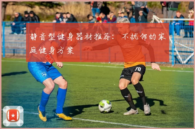 静音型健身器材推荐：不扰邻的家庭健身方案