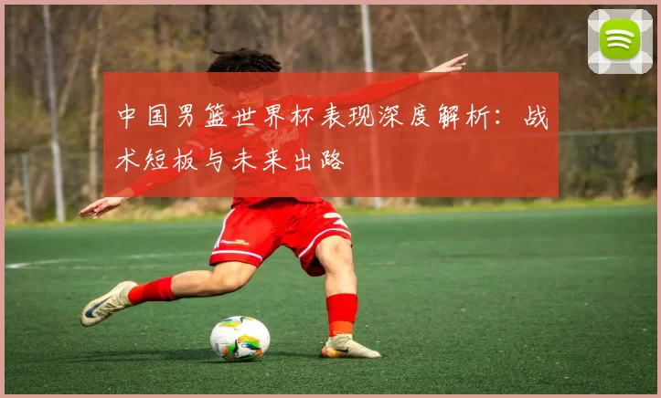 中国男篮世界杯表现深度解析:战术短板与未来出路