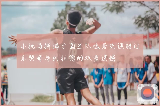小托马斯揭示国王队选秀失误错过东契奇与利拉德的双重遗憾