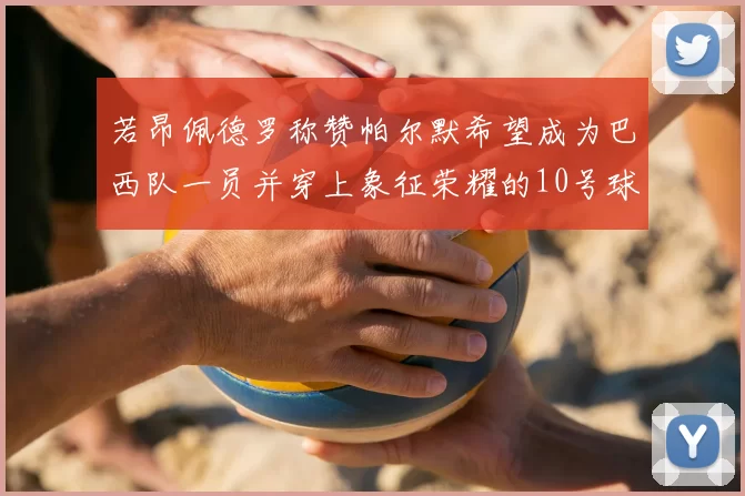 若昂佩德罗称赞帕尔默希望成为巴西队一员并穿上象征荣耀的10号球衣