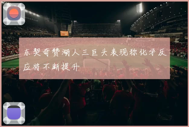 东契奇赞湖人三巨头表现称化学反应将不断提升