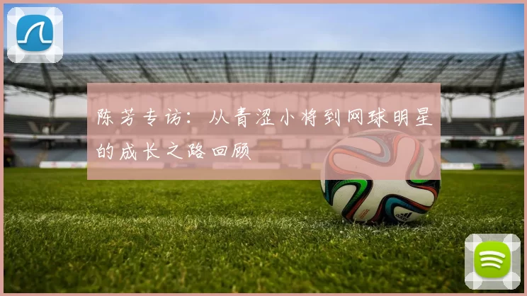 陈芳专访：从青涩小将到网球明星的成长之路回顾