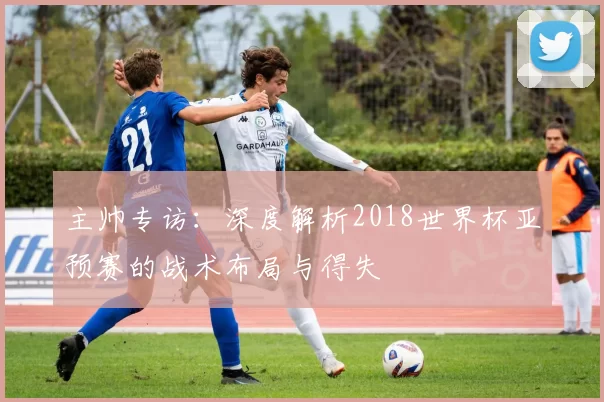主帅专访:深度解析2018世界杯亚预赛的战术布局与得失