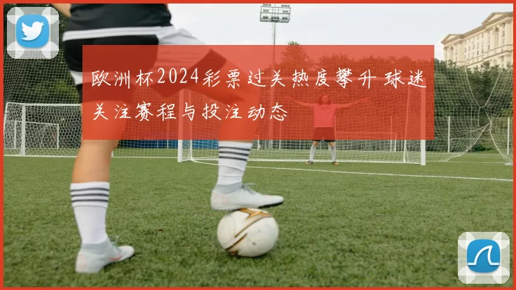 欧洲杯2024彩票过关热度攀升 球迷关注赛程与投注动态
