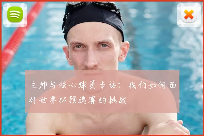 主帅与核心球员专访:我们如何面对世界杯预选赛的挑战