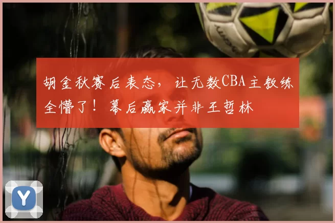 胡金秋赛后表态，让无数CBA主教练全懵了！幕后赢家并非王哲林