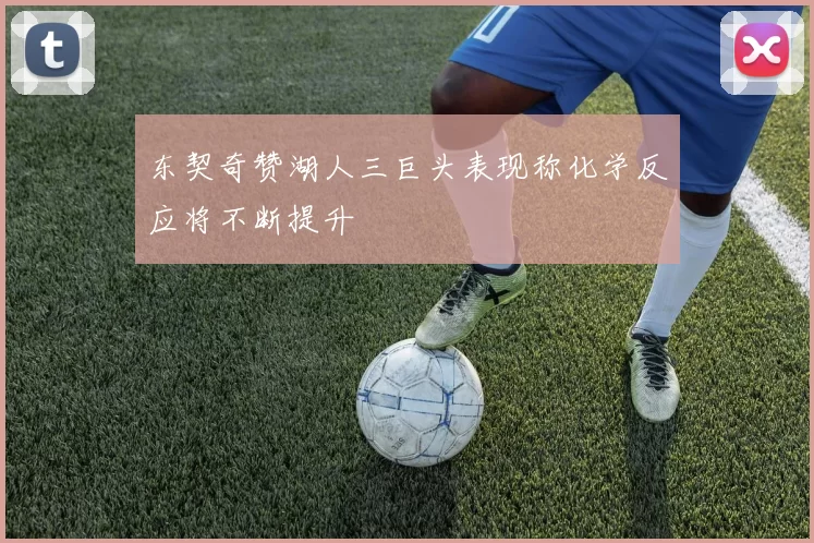 东契奇赞湖人三巨头表现称化学反应将不断提升