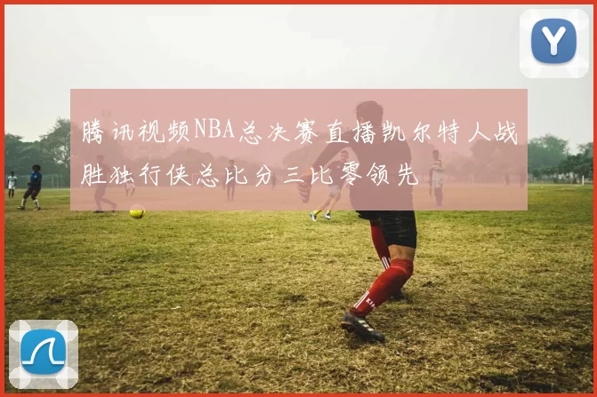 腾讯视频NBA总决赛直播凯尔特人战胜独行侠总比分三比零领先
