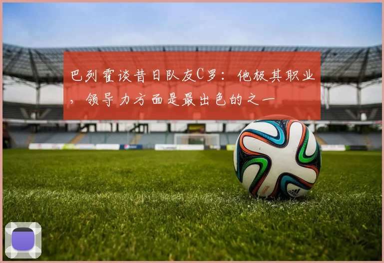 巴列霍谈昔日队友C罗:他极其职业,领导力方面是最出色的之一