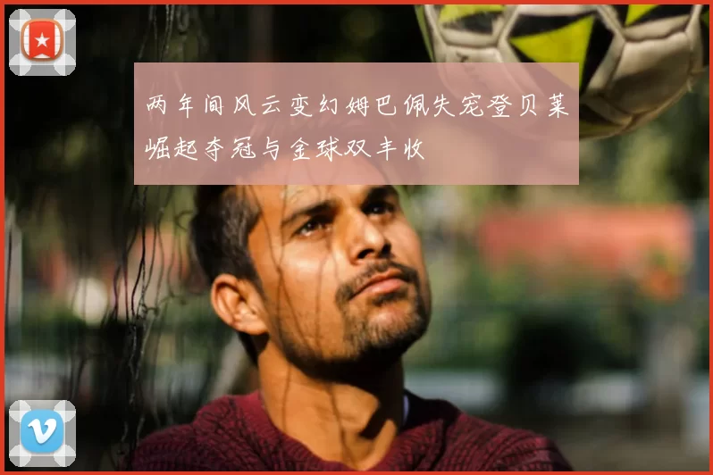 两年间风云变幻姆巴佩失宠登贝莱崛起夺冠与金球双丰收