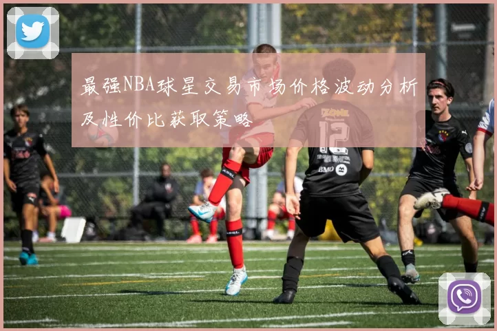 最强NBA球星交易市场价格波动分析及性价比获取策略
