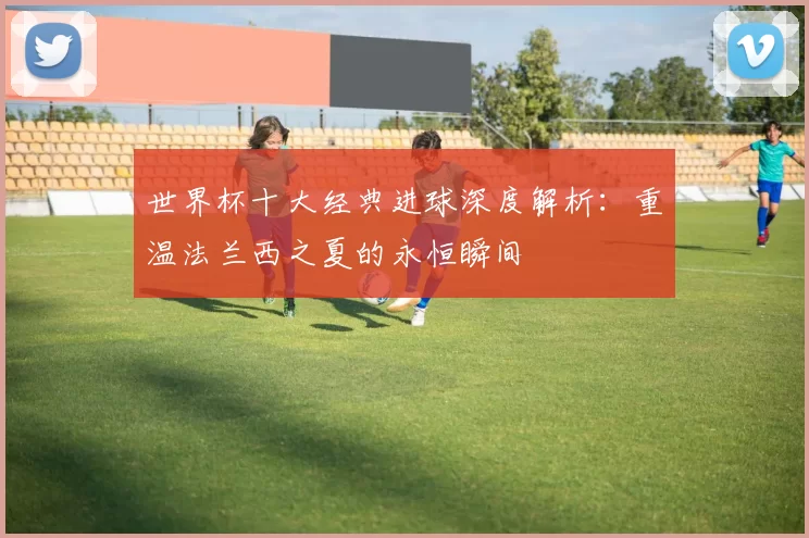 世界杯十大经典进球深度解析:重温法兰西之夏的永恒瞬间