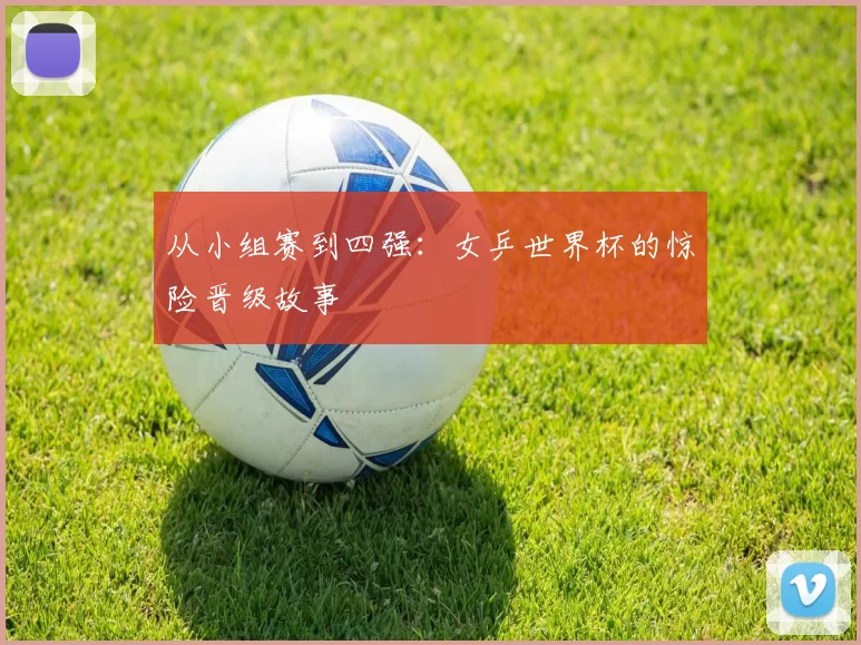 从小组赛到四强:女乒世界杯的惊险晋级故事