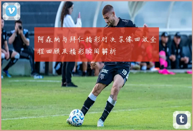 阿森纳与拜仁精彩对决录像回放全程回顾及精彩瞬间解析