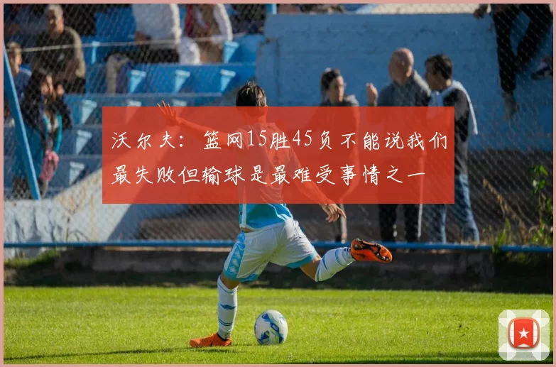 沃尔夫:篮网15胜45负不能说我们最失败但输球是最难受事情之一