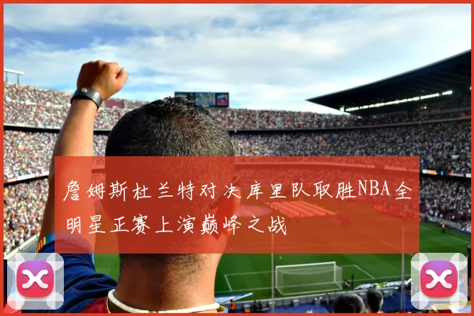 詹姆斯杜兰特对决库里队取胜NBA全明星正赛上演巅峰之战
