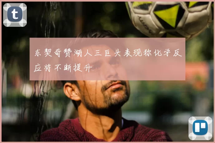东契奇赞湖人三巨头表现称化学反应将不断提升