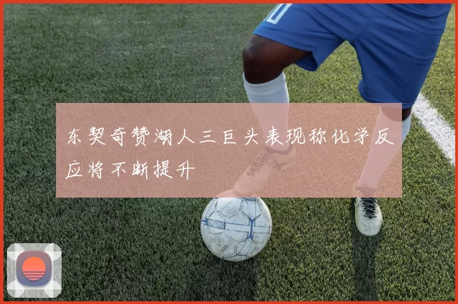 东契奇赞湖人三巨头表现称化学反应将不断提升