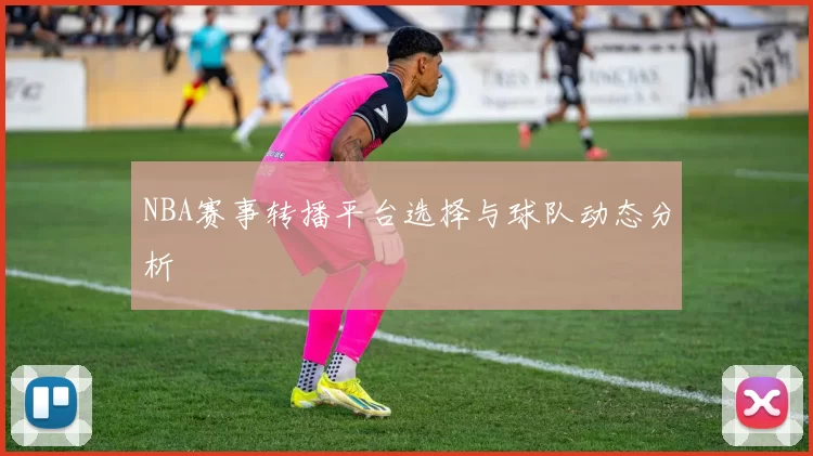 NBA赛事转播平台选择与球队动态分析