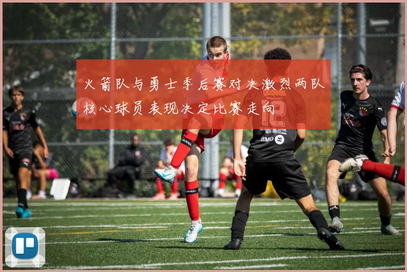 火箭队与勇士季后赛对决激烈两队核心球员表现决定比赛走向