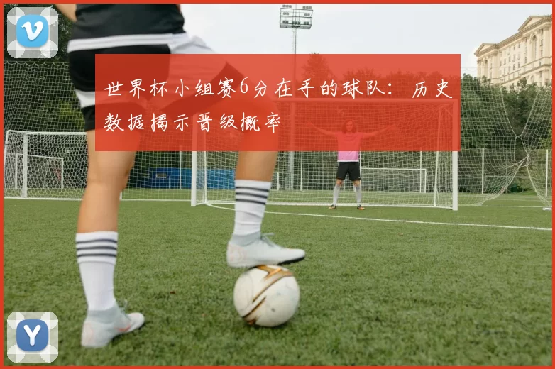 世界杯小组赛6分在手的球队:历史数据揭示晋级概率