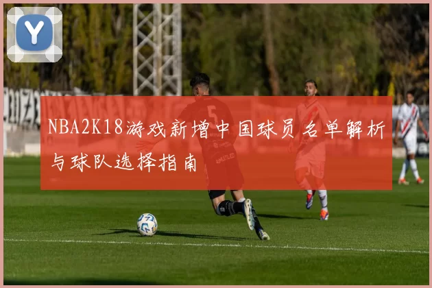 NBA2K18游戏新增中国球员名单解析与球队选择指南