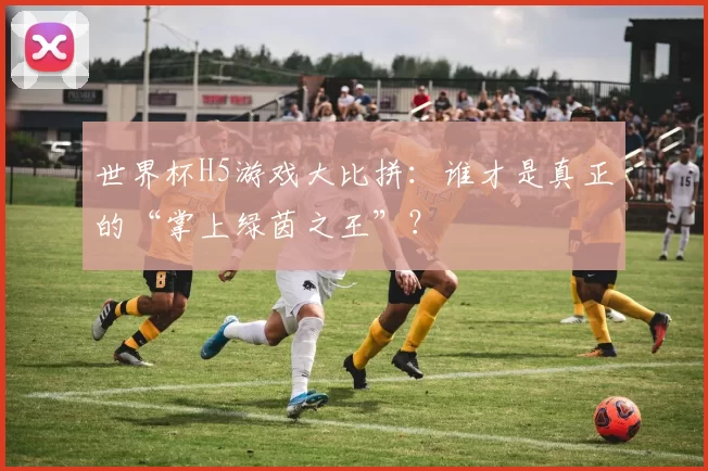世界杯H5游戏大比拼：谁才是真正的“掌上绿茵之王”？