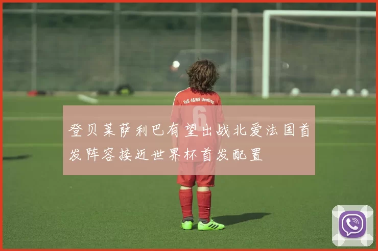 登贝莱萨利巴有望出战北爱法国首发阵容接近世界杯首发配置