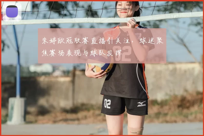 朱婷欧冠联赛直播引关注，球迷聚焦赛场表现与球队发挥