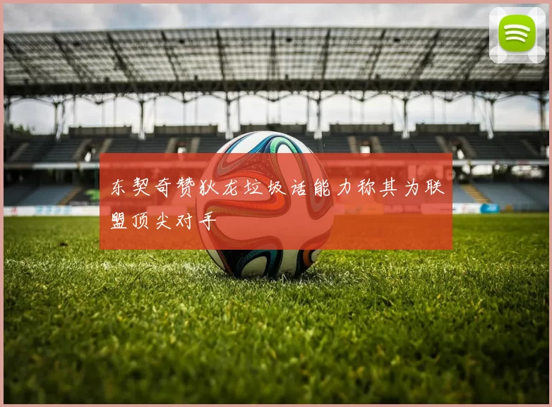 东契奇赞狄龙垃圾话能力称其为联盟顶尖对手