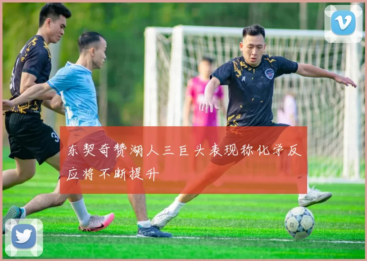 东契奇赞湖人三巨头表现称化学反应将不断提升