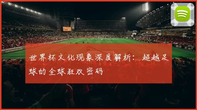 世界杯文化现象深度解析：超越足球的全球狂欢密码