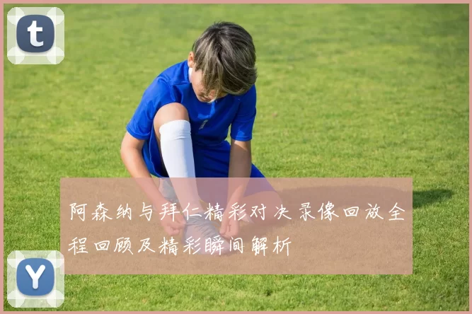 阿森纳与拜仁精彩对决录像回放全程回顾及精彩瞬间解析