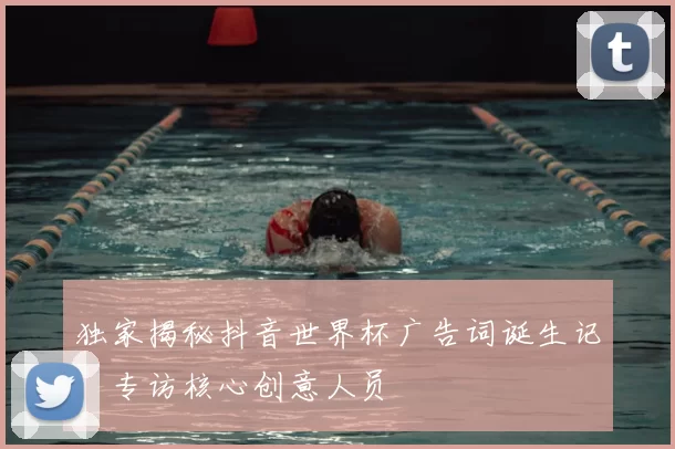 独家揭秘抖音世界杯广告词诞生记:专访核心创意人员
