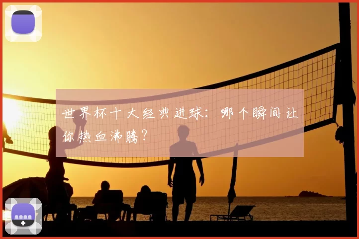 世界杯十大经典进球：哪个瞬间让你热血沸腾？