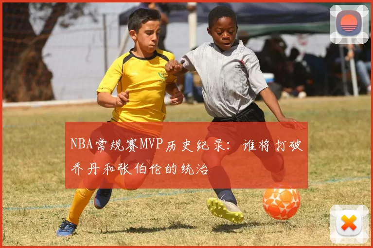NBA常规赛MVP历史纪录：谁将打破乔丹和张伯伦的统治