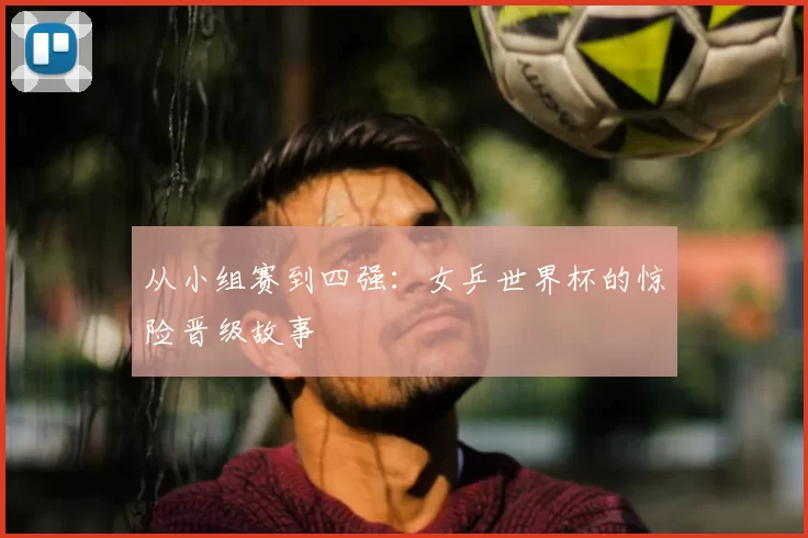 从小组赛到四强:女乒世界杯的惊险晋级故事