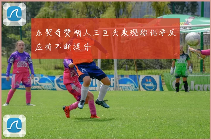 东契奇赞湖人三巨头表现称化学反应将不断提升