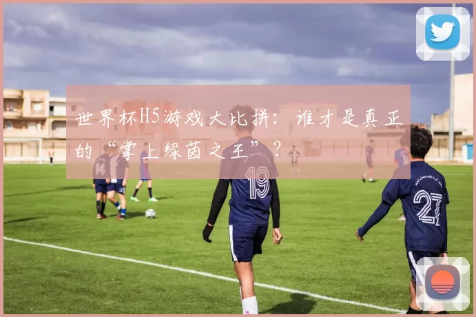 世界杯H5游戏大比拼:谁才是真正的“掌上绿茵之王”?